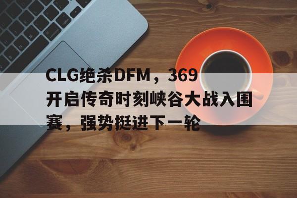 开云体育平台APP-CLG绝杀DFM，369开启传奇时刻峡谷大战入围赛，强势挺进下一轮的简单介绍